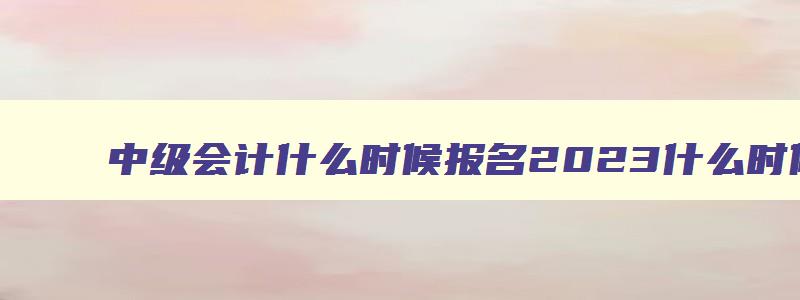 中级会计什么时候报名2023什么时候考试啊,中级会计什么时候报名2023什么时候考试