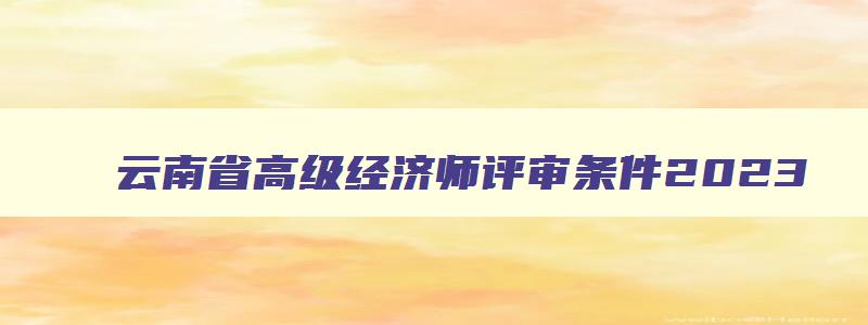 云南省高级经济师评审条件2023,云南省2023年高级经济师报考条件