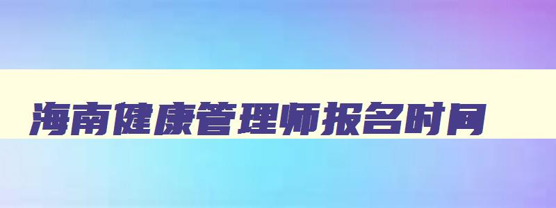 海南健康管理师报名时间,海南健康管理师2023年报考时间