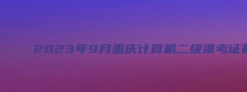 2023年9月重庆计算机二级准考证截止打印时间（2023重庆计算机二级准考证打印时间）