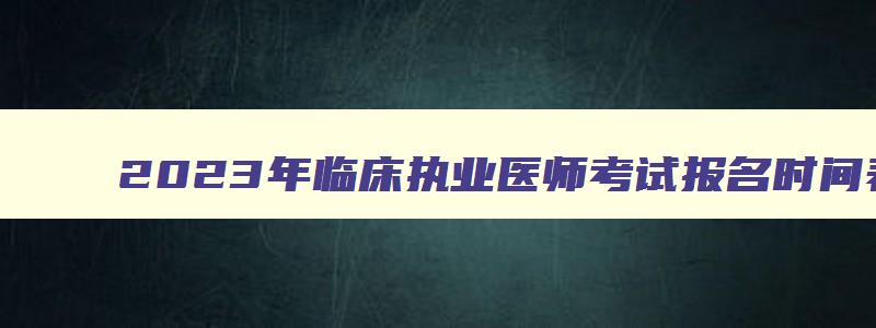 2023年临床执业医师考试报名时间表,2023年临床执业医师考试报名时间