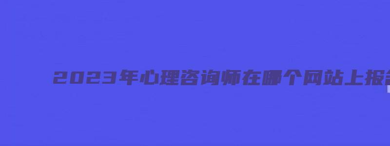 2023年心理咨询师在哪个网站上报名？（2023年心理咨询师报名官网）