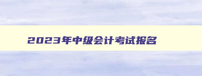 2023年中级会计考试报名,中级会计考试2023年报名条件