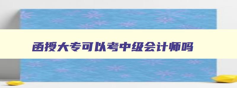 函授大专可以考中级会计师吗,函授大专毕业可以考中级会计吗