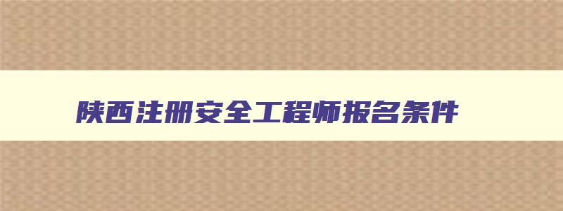 陕西注册安全工程师报名条件,2023陕西注册安全工程师报名