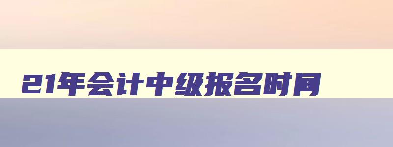 21年会计中级报名时间,21年会计中级考试报名