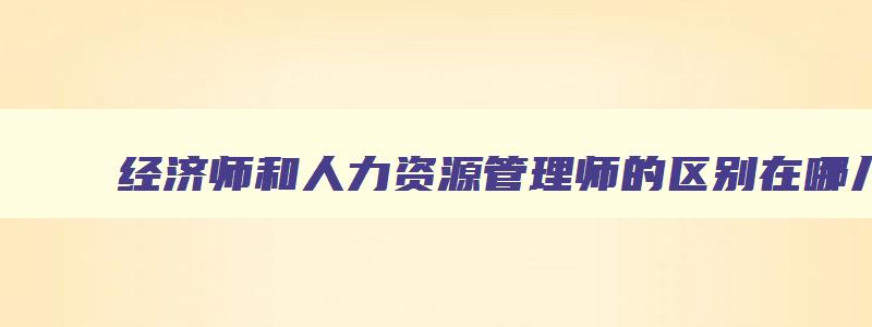 经济师和人力资源管理师的区别在哪儿,经济师和人力资源管理师的区别在哪