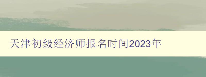 天津初级经济师报名时间2023年