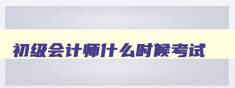 初级会计师什么时候考试,什么时候的发证书