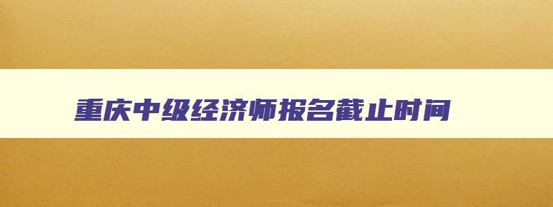 重庆中级经济师报名截止时间,重庆2023中级经济师报名