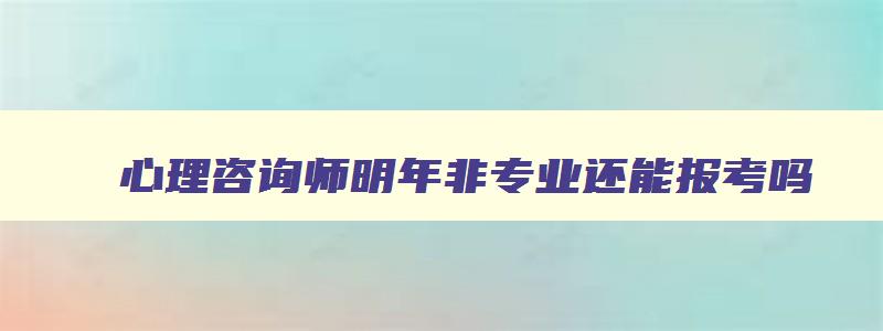 心理咨询师明年非专业还能报考吗,2023年低学历能考心理咨询师吗