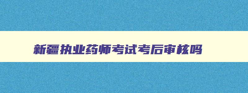 新疆执业药师考试考后审核吗,2023新疆执业药师考后审核时间