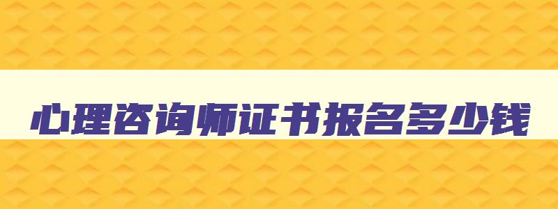 心理咨询师证书报名多少钱,考心理咨询师证书多少钱