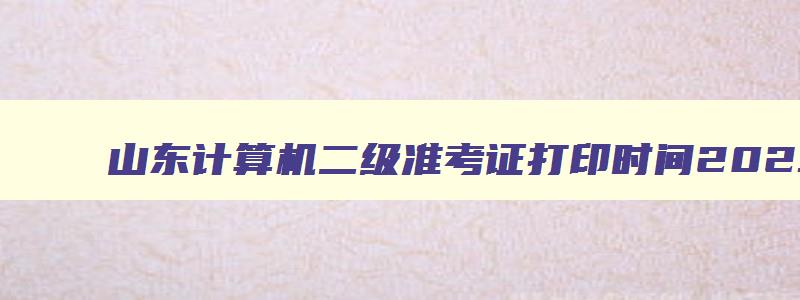 山东计算机二级准考证打印时间2023年,山东计算机二级准考证打印时间2023