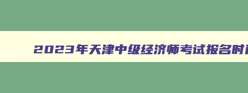 2023年天津中级经济师考试报名时间,2023年天津中级经济师考试时间安排