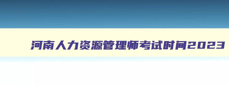 河南人力资源管理师考试时间2023,初级人力资源管理师报名时间2023年河南