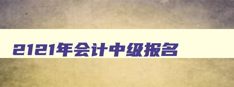 2121年会计中级报名,2023年会计中级报名和考试时间