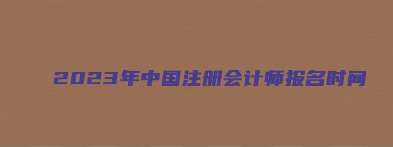 2023年中国注册会计师报名时间（2023年中国注册会计师报名时间及费用）