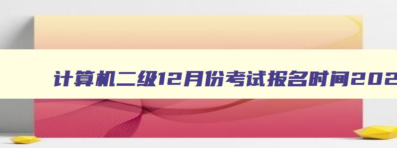 计算机二级12月份考试报名时间2023,计算机二级12月份考试