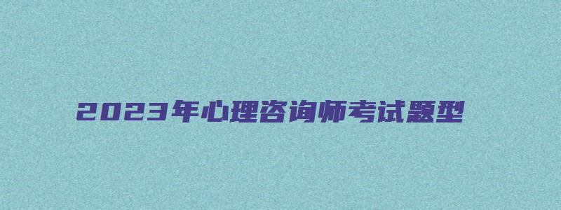 2023年心理咨询师考试题型（2023年心理咨询师考试题型及答案）