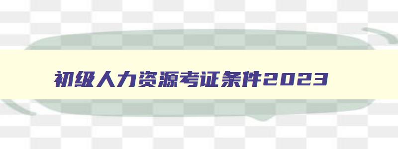 初级人力资源考证条件2023