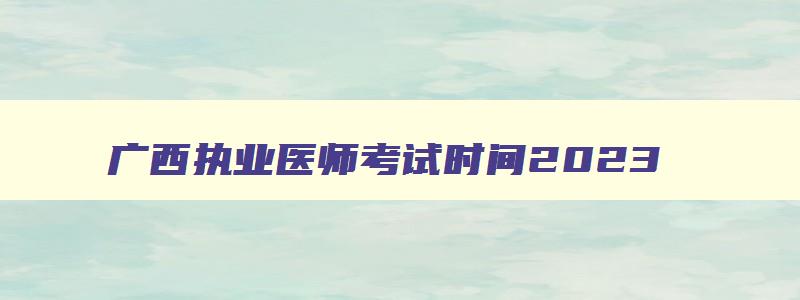 广西执业医师考试时间2023,2023广西执业医师笔试考试时间