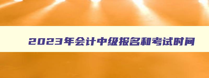 2023年会计中级报名和考试时间,2023年会计中级考试报名时间