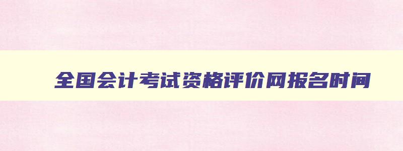 全国会计考试资格评价网报名时间,全国会计考试资格评价网报名时间