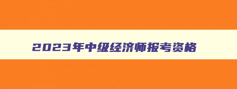 2023年中级经济师报考资格,2023年中级经济师考试资格条件要求