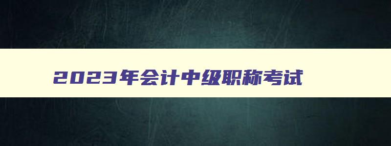 2023年会计中级职称考试,2023年会计师中级职称考试时间表下载