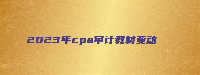 2023年cpa审计教材变动（2023年cpa审计教材变动）