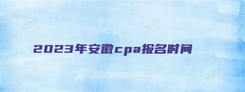 2023年安徽cpa报名时间：4月28日截止（安徽cpa报名时间2023）