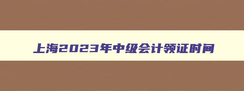 上海2023年中级会计领证时间,上海2023年会计中级领证时间