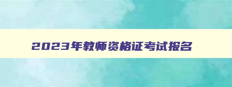 2023年教师资格证考试报名,2821教师资格证考试报名