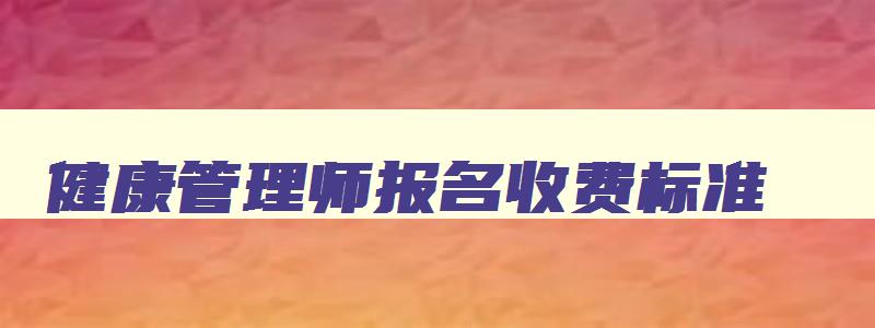 健康管理师报名收费标准,健康管理师的报名费大概是多少