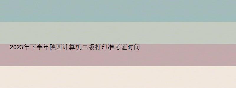 2023年下半年陕西计算机二级打印准考证时间（陕西省计算机二级准考证打印时间）