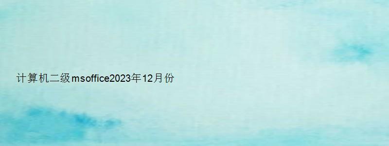 计算机二级msoffice2023年12月份考试（计算机二级msoffice2023年12月份考试）