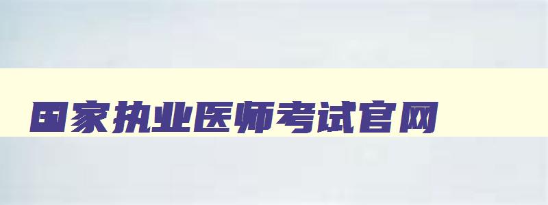 国家执业医师考试官网,国家执业医师考试网上报名时间安排