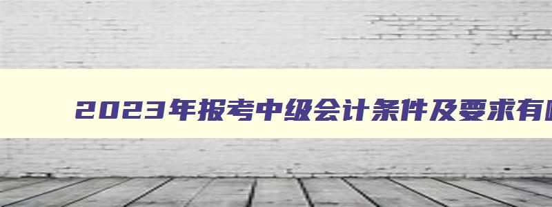 2023年报考中级会计条件及要求有哪些,2023年报考中级会计条件及要求