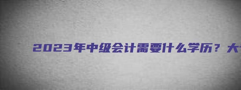 2023年中级会计需要什么学历？大专（2023年会计中级报考条件年限）