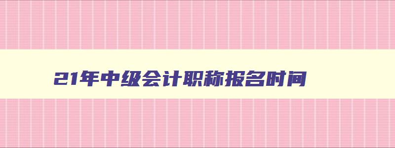 21年中级会计职称报名时间,21年中级会计师报名