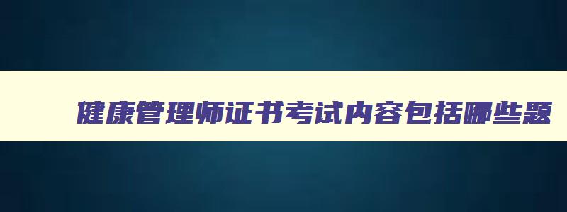 健康管理师证书考试内容包括哪些题,健康管理师证书考试内容包括哪些