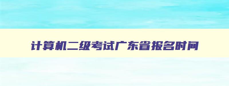 计算机二级考试广东省报名时间,计算机二级考试时间2023报名时间广东