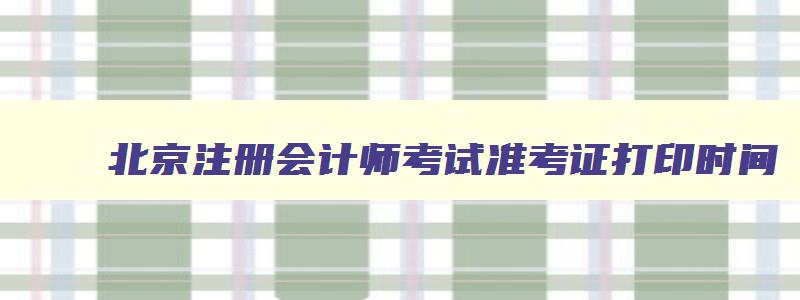 北京注册会计师考试准考证打印时间,北京注册会计师考试准考证打印