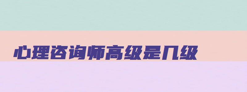 心理咨询师高级是几级（心理咨询师高级是几级职称）