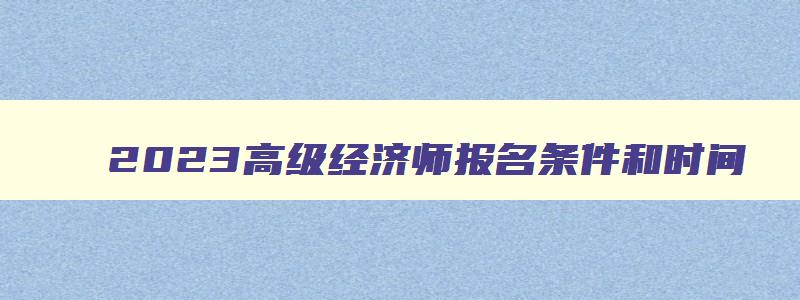 2023高级经济师报名条件和时间,2023高级经济师报名