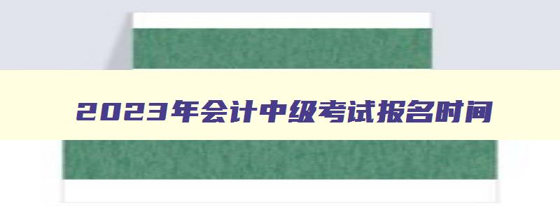 2023年会计中级考试报名时间,21年会计中级职称考试报名时间