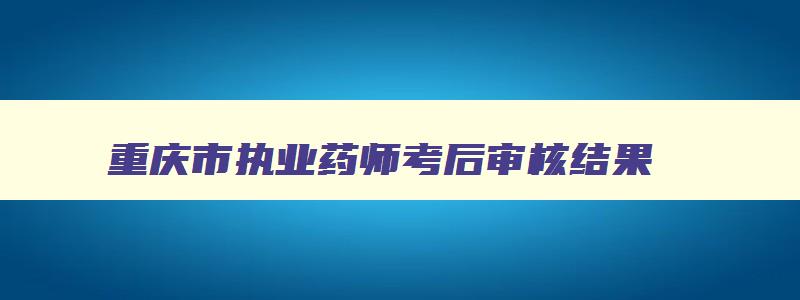 重庆市执业药师考后审核结果,重庆市执业药师成绩查询时间