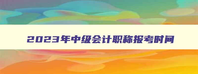 2023年中级会计职称报考时间,22年中级会计职称报名时间