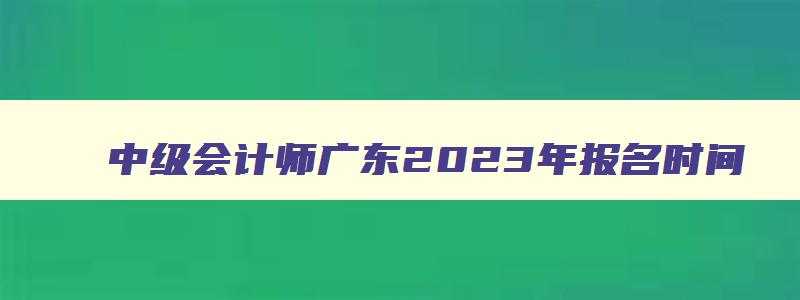 中级会计师广东2023年报名时间